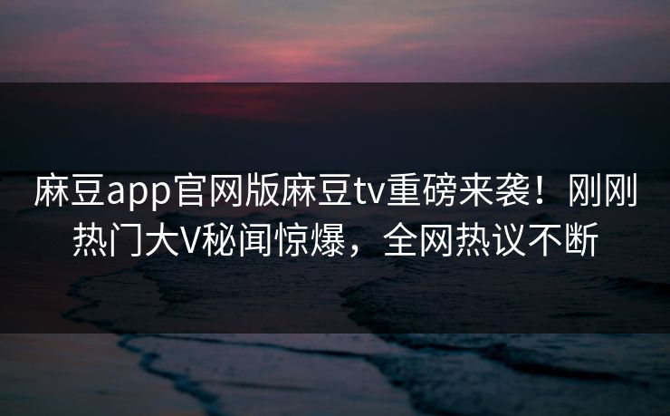麻豆app官网版麻豆tv重磅来袭！刚刚热门大V秘闻惊爆，全网热议不断