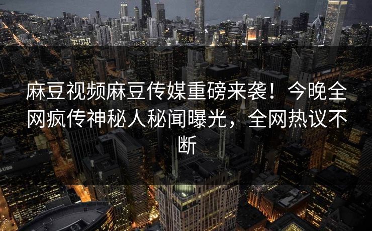 麻豆视频麻豆传媒重磅来袭！今晚全网疯传神秘人秘闻曝光，全网热议不断
