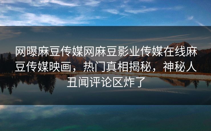 网曝麻豆传媒网麻豆影业传媒在线麻豆传媒映画，热门真相揭秘，神秘人丑闻评论区炸了