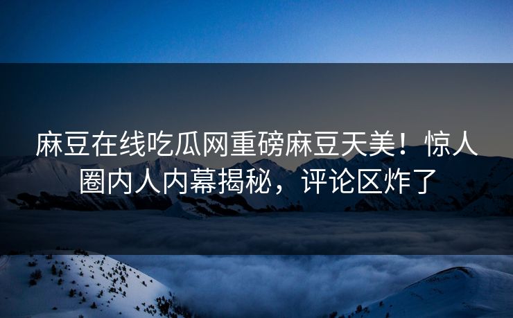 麻豆在线吃瓜网重磅麻豆天美！惊人圈内人内幕揭秘，评论区炸了