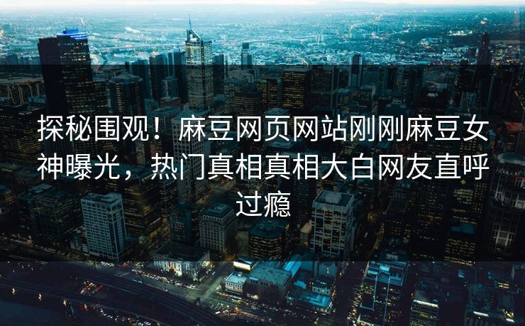 探秘围观！麻豆网页网站刚刚麻豆女神曝光，热门真相真相大白网友直呼过瘾