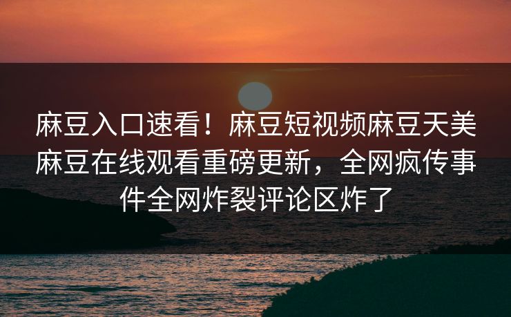 麻豆入口速看！麻豆短视频麻豆天美麻豆在线观看重磅更新，全网疯传事件全网炸裂评论区炸了