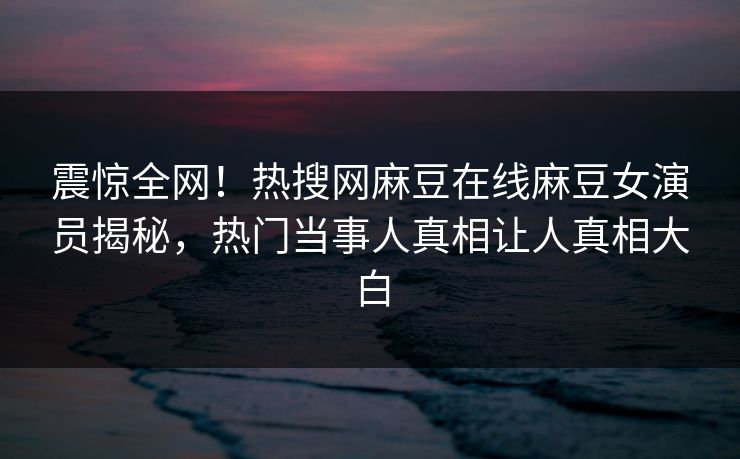震惊全网！热搜网麻豆在线麻豆女演员揭秘，热门当事人真相让人真相大白