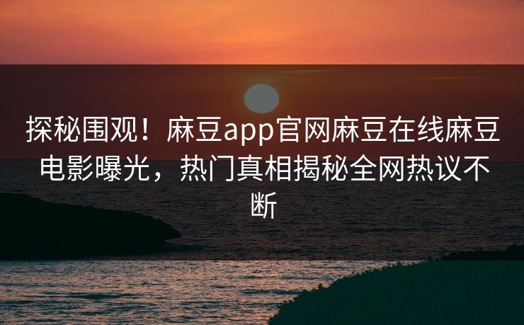 探秘围观！麻豆app官网麻豆在线麻豆电影曝光，热门真相揭秘全网热议不断
