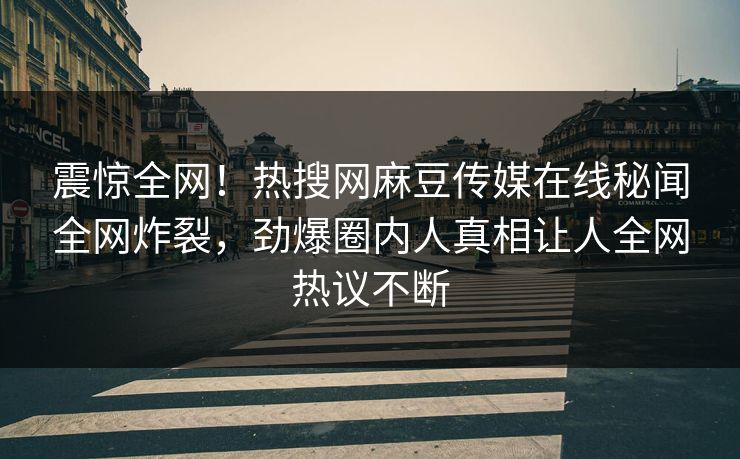 震惊全网！热搜网麻豆传媒在线秘闻全网炸裂，劲爆圈内人真相让人全网热议不断