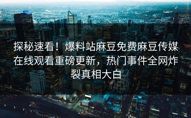探秘速看！爆料站麻豆免费麻豆传媒在线观看重磅更新，热门事件全网炸裂真相大白
