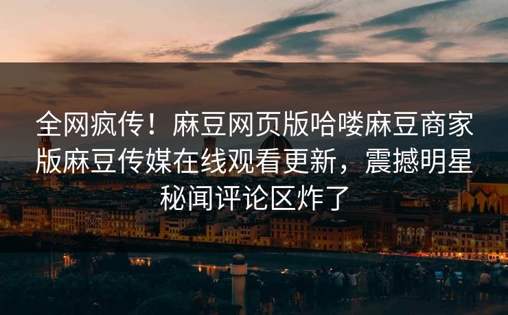 全网疯传！麻豆网页版哈喽麻豆商家版麻豆传媒在线观看更新，震撼明星秘闻评论区炸了