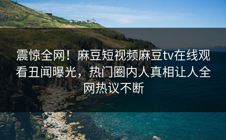 震惊全网！麻豆短视频麻豆tv在线观看丑闻曝光，热门圈内人真相让人全网热议不断