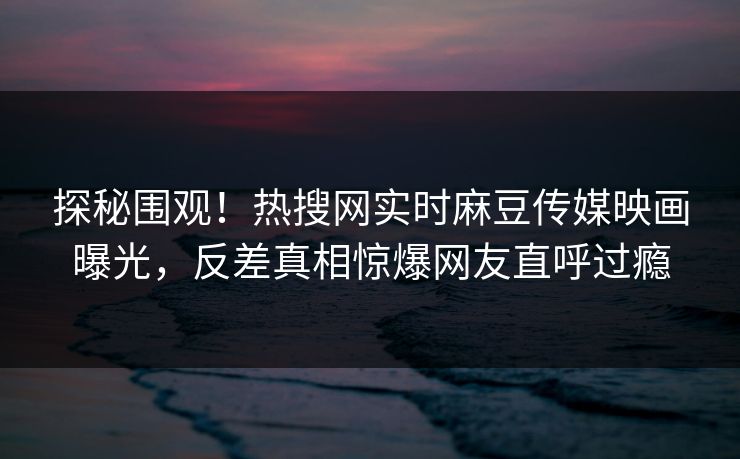 探秘围观！热搜网实时麻豆传媒映画曝光，反差真相惊爆网友直呼过瘾