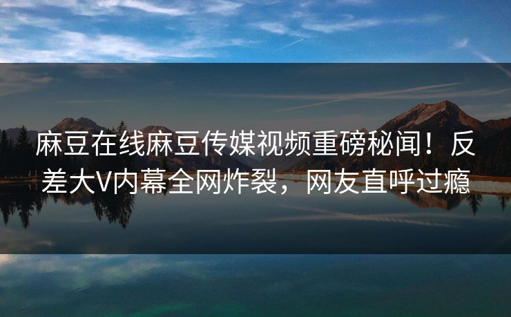 麻豆在线麻豆传媒视频重磅秘闻！反差大V内幕全网炸裂，网友直呼过瘾