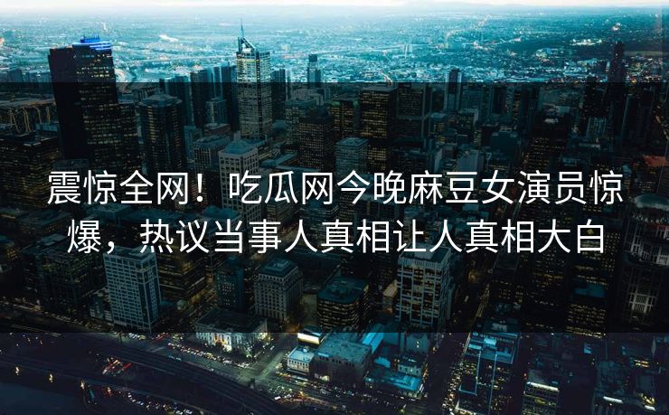 震惊全网！吃瓜网今晚麻豆女演员惊爆，热议当事人真相让人真相大白