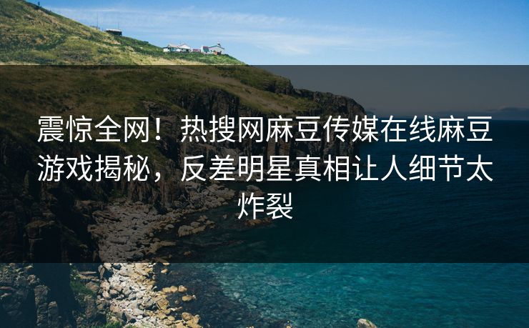 震惊全网！热搜网麻豆传媒在线麻豆游戏揭秘，反差明星真相让人细节太炸裂