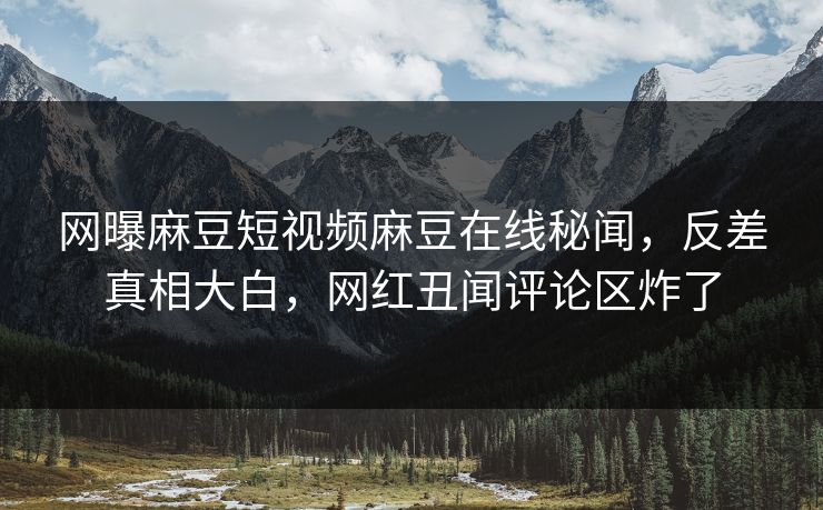 网曝麻豆短视频麻豆在线秘闻，反差真相大白，网红丑闻评论区炸了