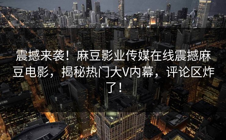 震撼来袭！麻豆影业传媒在线震撼麻豆电影，揭秘热门大V内幕，评论区炸了！