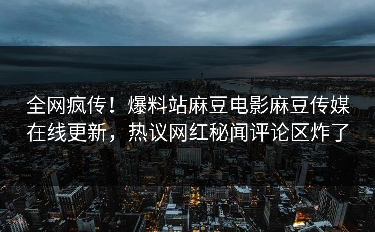 全网疯传！爆料站麻豆电影麻豆传媒在线更新，热议网红秘闻评论区炸了