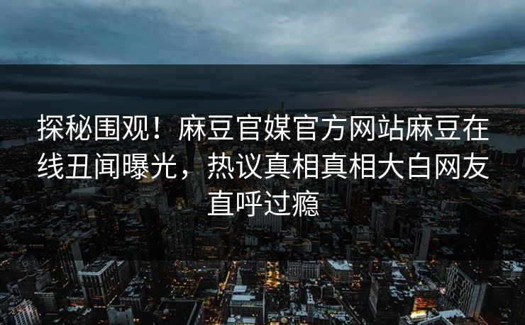 探秘围观！麻豆官媒官方网站麻豆在线丑闻曝光，热议真相真相大白网友直呼过瘾