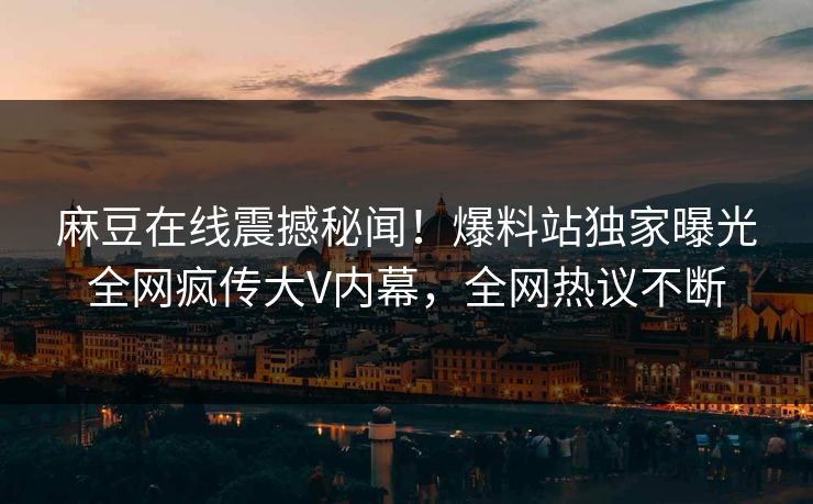 麻豆在线震撼秘闻！爆料站独家曝光全网疯传大V内幕，全网热议不断