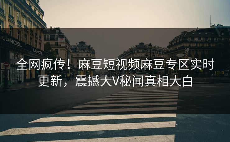 全网疯传！麻豆短视频麻豆专区实时更新，震撼大V秘闻真相大白