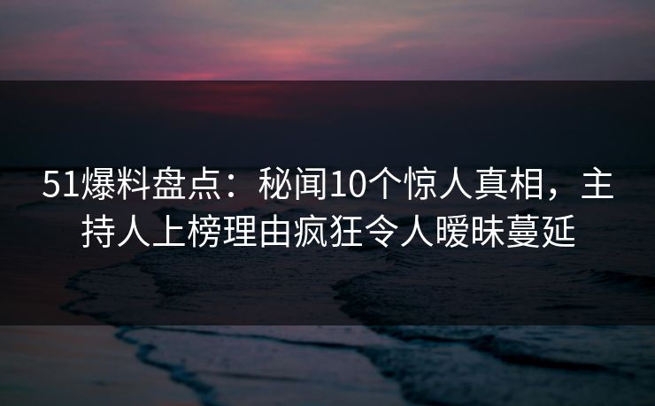 51爆料盘点：秘闻10个惊人真相，主持人上榜理由疯狂令人暧昧蔓延