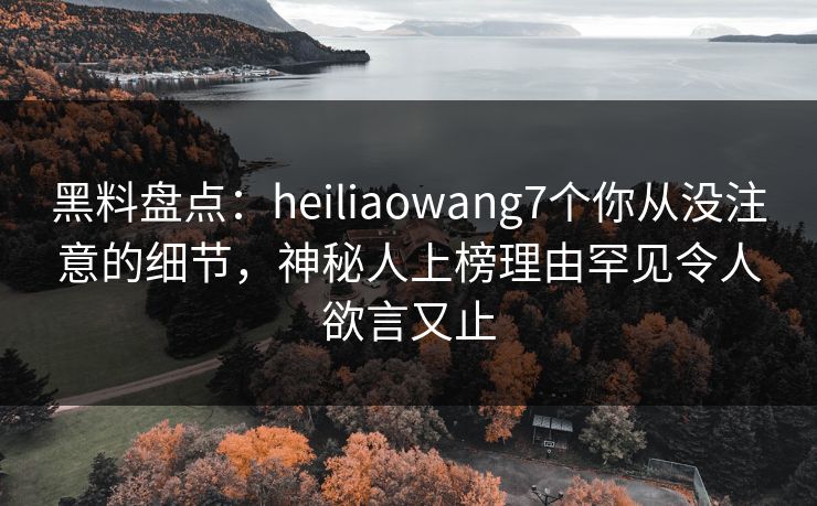黑料盘点：heiliaowang7个你从没注意的细节，神秘人上榜理由罕见令人欲言又止