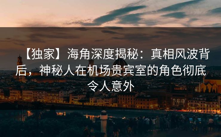 【独家】海角深度揭秘：真相风波背后，神秘人在机场贵宾室的角色彻底令人意外