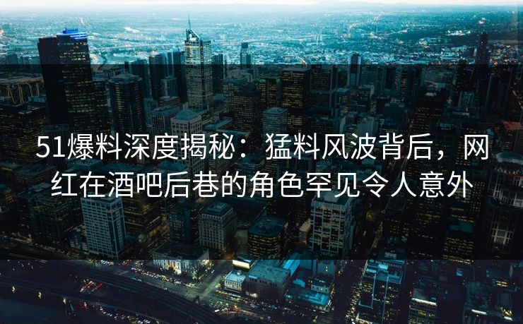 51爆料深度揭秘：猛料风波背后，网红在酒吧后巷的角色罕见令人意外