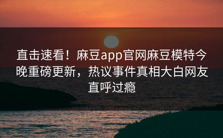 直击速看！麻豆app官网麻豆模特今晚重磅更新，热议事件真相大白网友直呼过瘾
