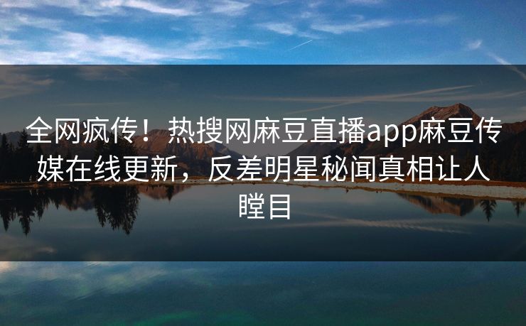 全网疯传！热搜网麻豆直播app麻豆传媒在线更新，反差明星秘闻真相让人瞠目