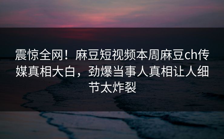 震惊全网！麻豆短视频本周麻豆ch传媒真相大白，劲爆当事人真相让人细节太炸裂