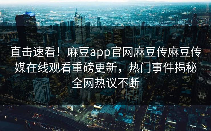 直击速看！麻豆app官网麻豆传麻豆传媒在线观看重磅更新，热门事件揭秘全网热议不断