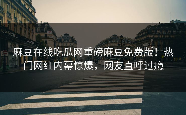 麻豆在线吃瓜网重磅麻豆免费版！热门网红内幕惊爆，网友直呼过瘾