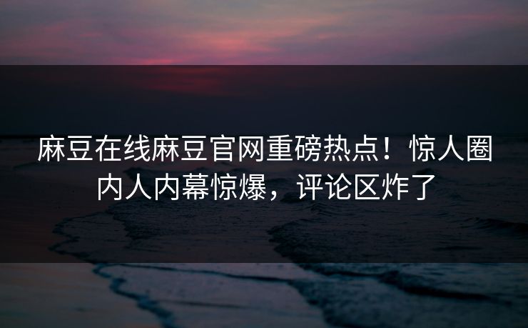 麻豆在线麻豆官网重磅热点！惊人圈内人内幕惊爆，评论区炸了