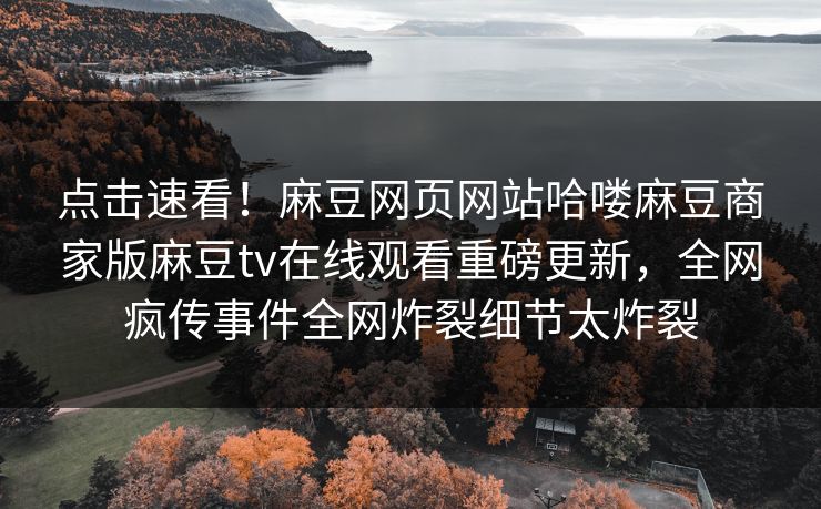 点击速看！麻豆网页网站哈喽麻豆商家版麻豆tv在线观看重磅更新，全网疯传事件全网炸裂细节太炸裂
