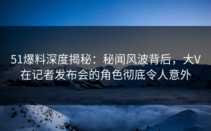 51爆料深度揭秘：秘闻风波背后，大V在记者发布会的角色彻底令人意外