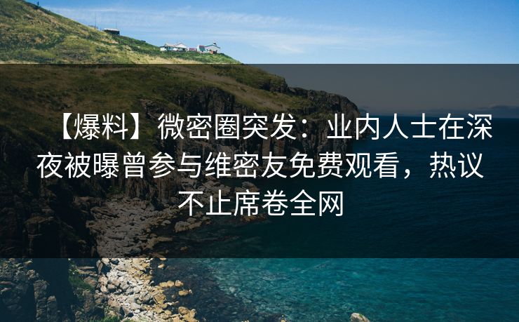 【爆料】微密圈突发：业内人士在深夜被曝曾参与维密友免费观看，热议不止席卷全网