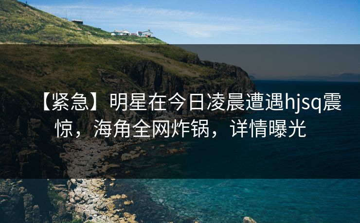 【紧急】明星在今日凌晨遭遇hjsq震惊，海角全网炸锅，详情曝光