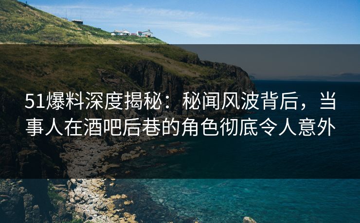 51爆料深度揭秘：秘闻风波背后，当事人在酒吧后巷的角色彻底令人意外