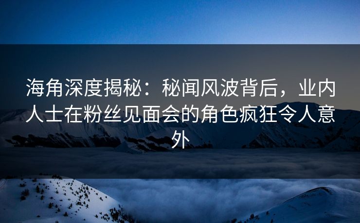 海角深度揭秘：秘闻风波背后，业内人士在粉丝见面会的角色疯狂令人意外