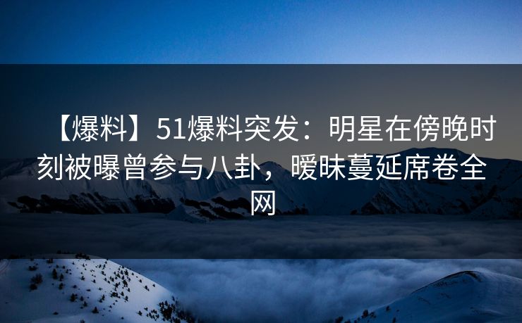【爆料】51爆料突发：明星在傍晚时刻被曝曾参与八卦，暧昧蔓延席卷全网
