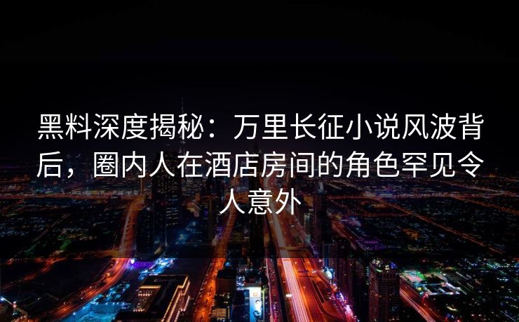 黑料深度揭秘：万里长征小说风波背后，圈内人在酒店房间的角色罕见令人意外