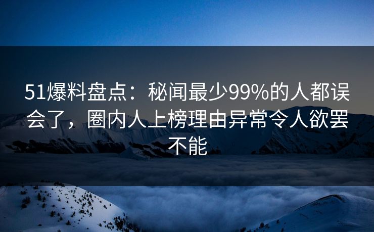 51爆料盘点：秘闻最少99%的人都误会了，圈内人上榜理由异常令人欲罢不能