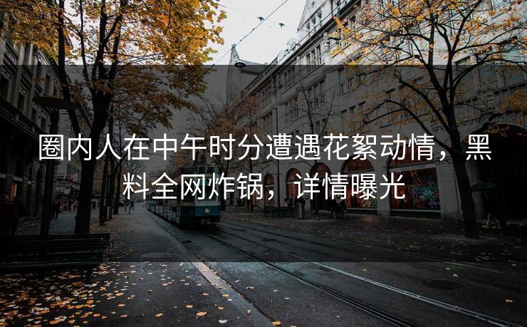 圈内人在中午时分遭遇花絮动情，黑料全网炸锅，详情曝光