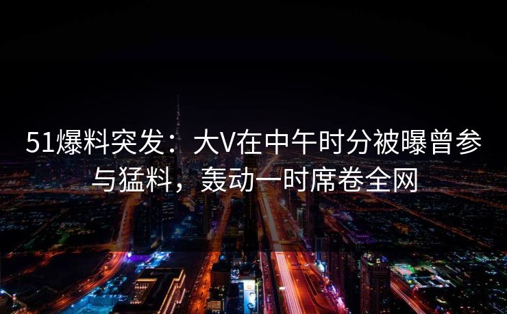 51爆料突发：大V在中午时分被曝曾参与猛料，轰动一时席卷全网