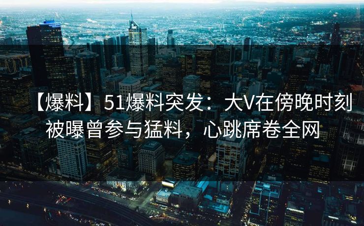 【爆料】51爆料突发：大V在傍晚时刻被曝曾参与猛料，心跳席卷全网