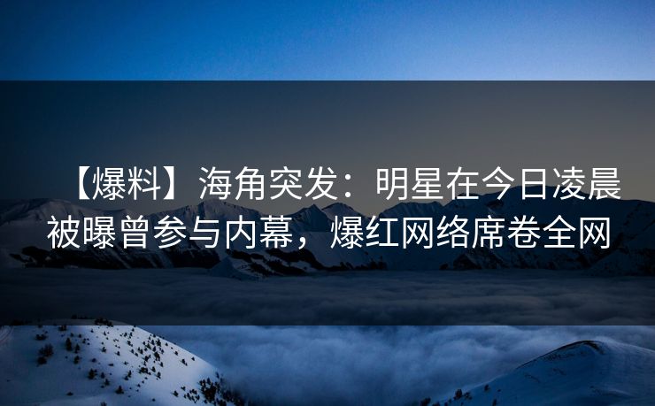 【爆料】海角突发：明星在今日凌晨被曝曾参与内幕，爆红网络席卷全网