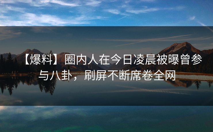 【爆料】圈内人在今日凌晨被曝曾参与八卦，刷屏不断席卷全网