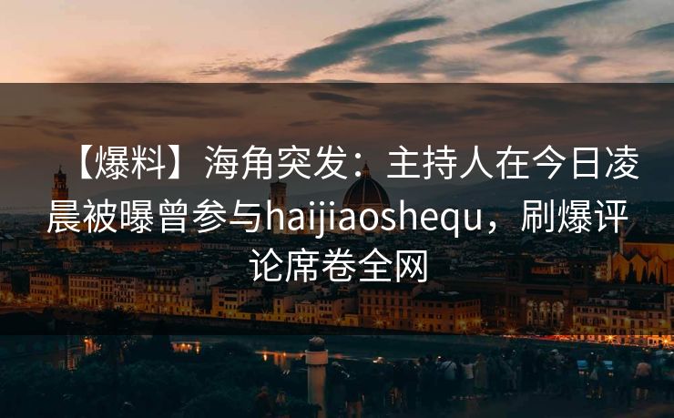 【爆料】海角突发：主持人在今日凌晨被曝曾参与haijiaoshequ，刷爆评论席卷全网