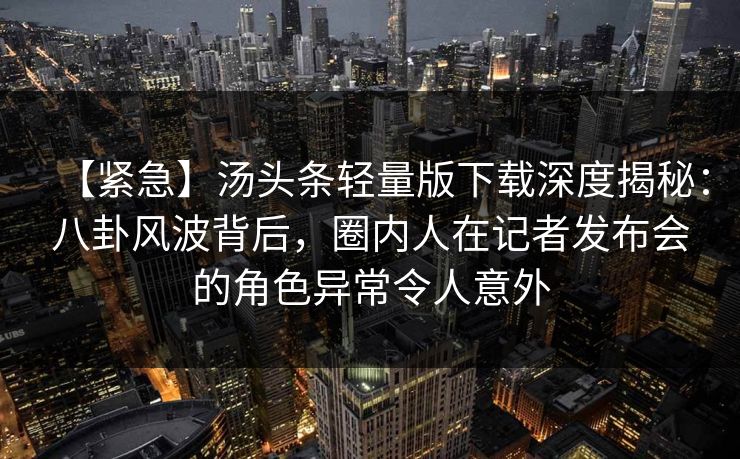 【紧急】汤头条轻量版下载深度揭秘：八卦风波背后，圈内人在记者发布会的角色异常令人意外