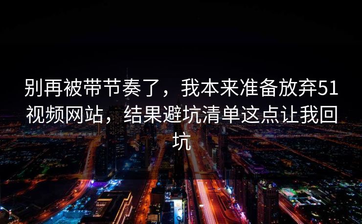 别再被带节奏了，我本来准备放弃51视频网站，结果避坑清单这点让我回坑