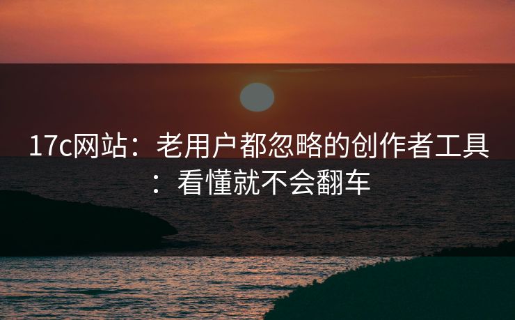 17c网站：老用户都忽略的创作者工具：看懂就不会翻车